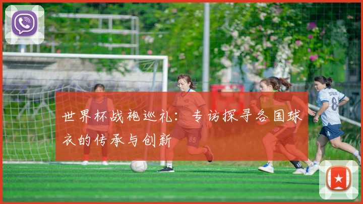 世界杯战袍巡礼:专访探寻各国球衣的传承与创新