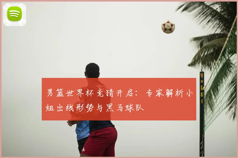 男篮世界杯竞猜开启：专家解析小组出线形势与黑马球队