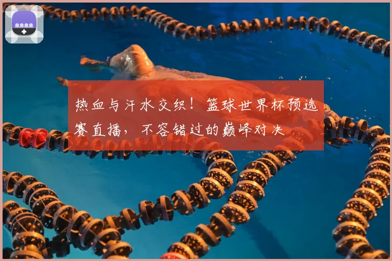 热血与汗水交织!篮球世界杯预选赛直播,不容错过的巅峰对决