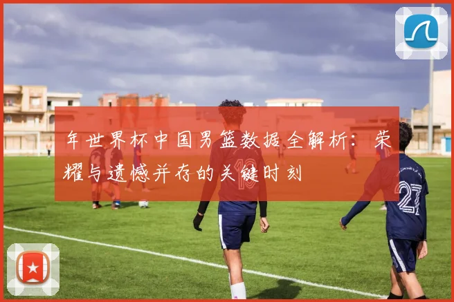 年世界杯中国男篮数据全解析:荣耀与遗憾并存的关键时刻