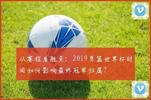 从赛程看胜负：2019男篮世界杯时间如何影响最终冠军归属？