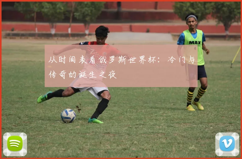 从时间表看俄罗斯世界杯:冷门与传奇的诞生之夜