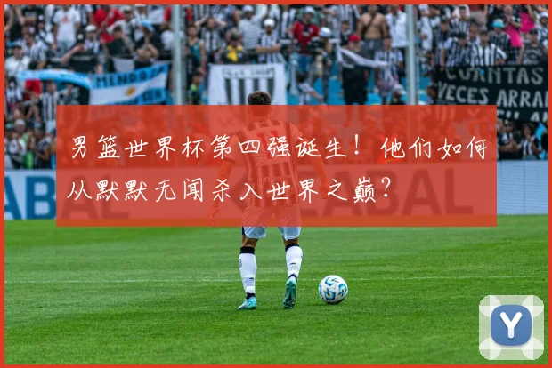 男篮世界杯第四强诞生！他们如何从默默无闻杀入世界之巅？