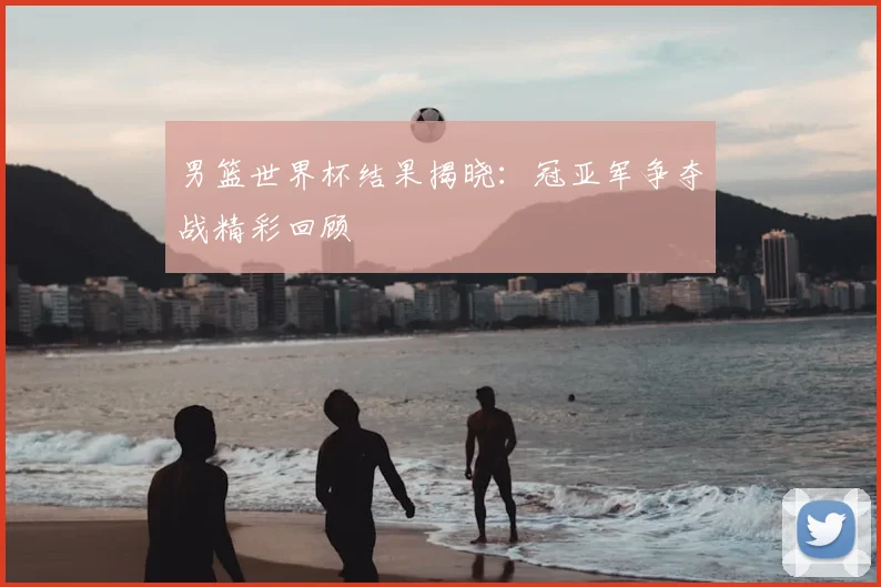 男篮世界杯结果揭晓：冠亚军争夺战精彩回顾