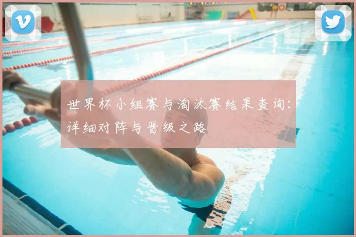 世界杯小组赛与淘汰赛结果查询:详细对阵与晋级之路