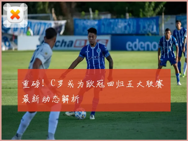 重磅！C罗或为欧冠回归五大联赛 最新动态解析