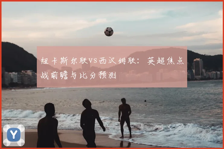 纽卡斯尔联vs西汉姆联：英超焦点战前瞻与比分预测