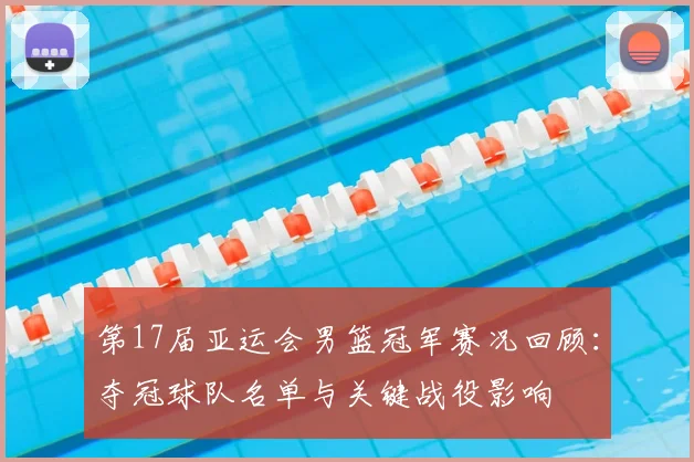 第17届亚运会男篮冠军赛况回顾：夺冠球队名单与关键战役影响