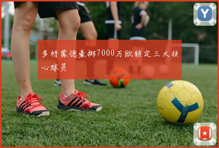 多特蒙德豪掷7000万欧锁定三大核心球员