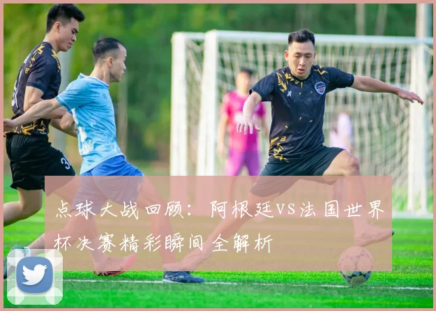 点球大战回顾：阿根廷vs法国世界杯决赛精彩瞬间全解析