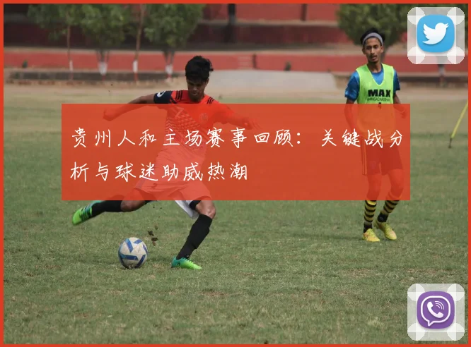 贵州人和主场赛事回顾：关键战分析与球迷助威热潮