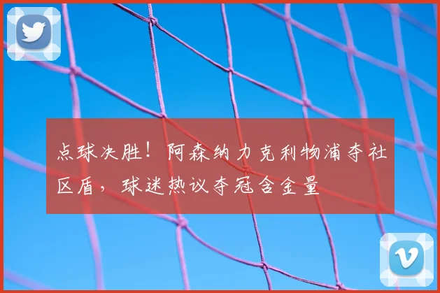 点球决胜！阿森纳力克利物浦夺社区盾，球迷热议夺冠含金量