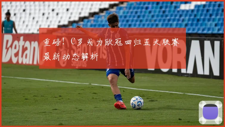 重磅！C罗或为欧冠回归五大联赛 最新动态解析