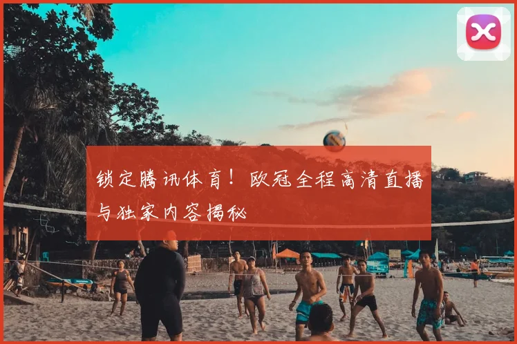锁定腾讯体育！欧冠全程高清直播与独家内容揭秘