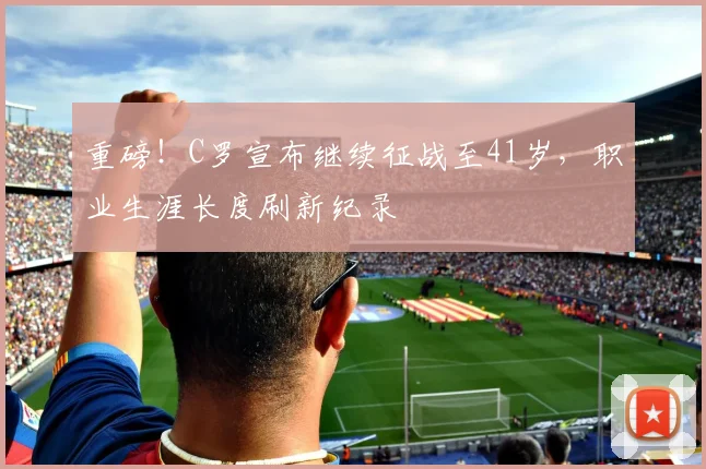 重磅！C罗宣布继续征战至41岁，职业生涯长度刷新纪录