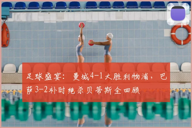足球盛宴：曼城4-1大胜利物浦，巴萨3-2补时绝杀贝蒂斯全回顾