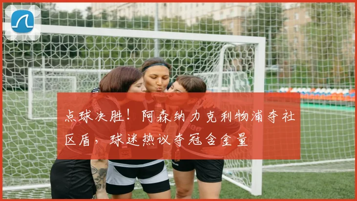 点球决胜！阿森纳力克利物浦夺社区盾，球迷热议夺冠含金量