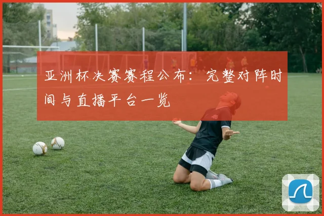 亚洲杯决赛赛程公布：完整对阵时间与直播平台一览