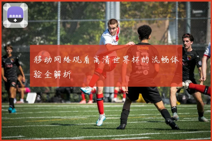 移动网络观看高清世界杯的流畅体验全解析