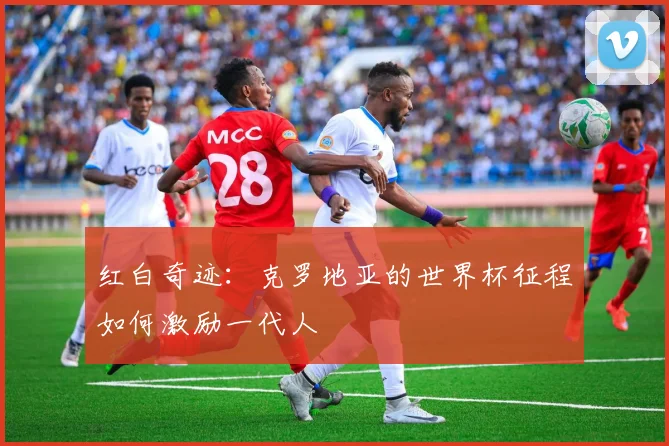 红白奇迹：克罗地亚的世界杯征程如何激励一代人