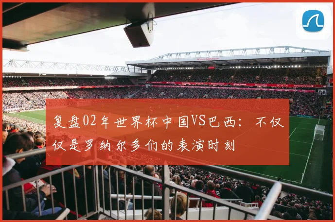 复盘02年世界杯中国VS巴西：不仅仅是罗纳尔多们的表演时刻